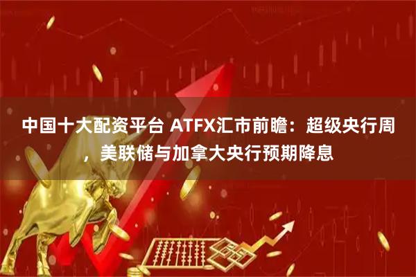 中国十大配资平台 ATFX汇市前瞻：超级央行周，美联储与加拿大央行预期降息