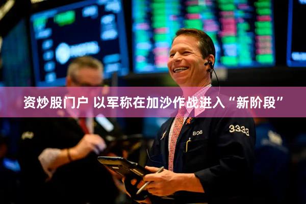 资炒股门户 以军称在加沙作战进入“新阶段”