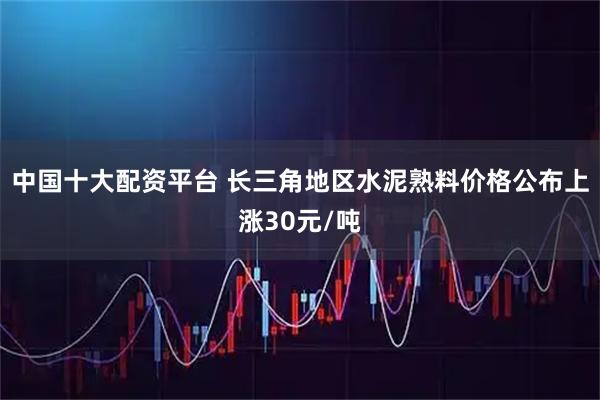 中国十大配资平台 长三角地区水泥熟料价格公布上涨30元/吨
