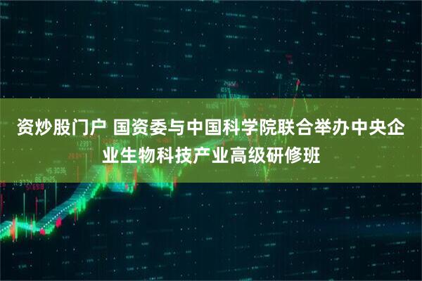 资炒股门户 国资委与中国科学院联合举办中央企业生物科技产业高级研修班
