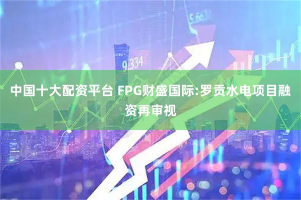 中国十大配资平台 FPG财盛国际:罗贡水电项目融资再审视