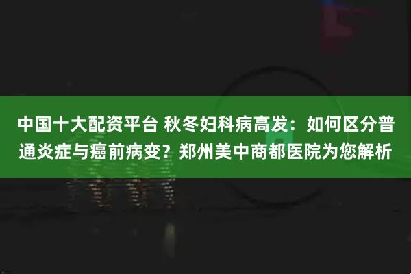 中国十大配资平台 秋冬妇科病高发：如何区分普通炎症与癌前病变？郑州美中商都医院为您解析