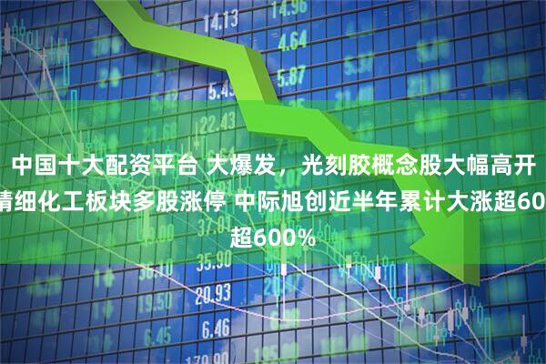 中国十大配资平台 大爆发，光刻胶概念股大幅高开，精细化工板块多股涨停 中际旭创近半年累计大涨超600%