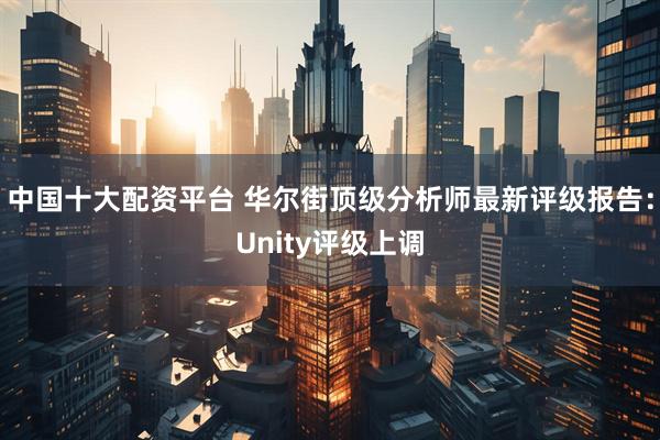 中国十大配资平台 华尔街顶级分析师最新评级报告：Unity评级上调