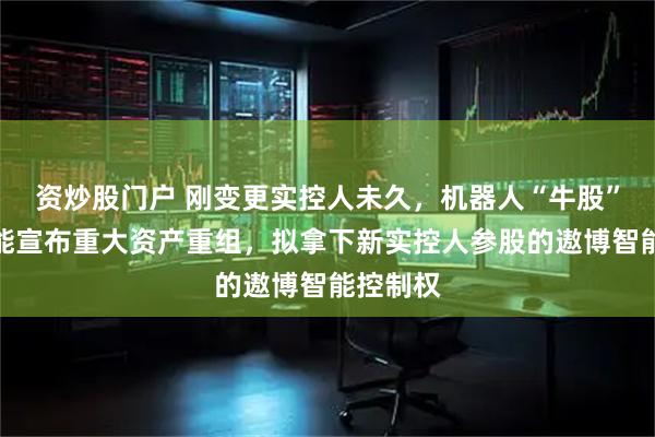 资炒股门户 刚变更实控人未久，机器人“牛股”东杰智能宣布重大资产重组，拟拿下新实控人参股的遨博智能控制权