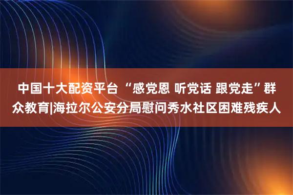 中国十大配资平台 “感党恩 听党话 跟党走”群众教育|海拉尔公安分局慰问秀水社区困难残疾人