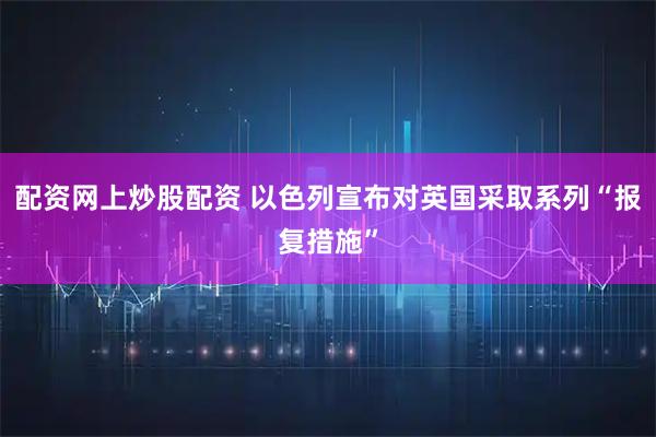 配资网上炒股配资 以色列宣布对英国采取系列“报复措施”