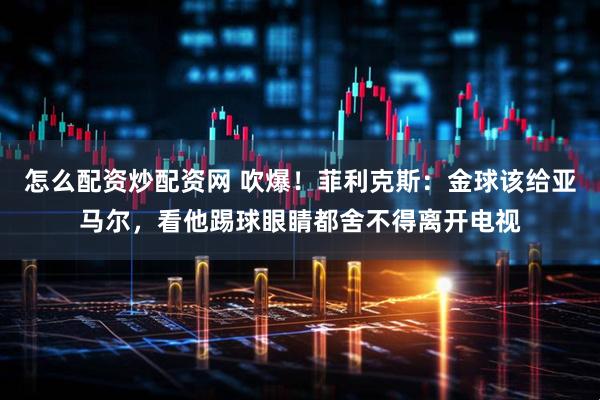 怎么配资炒配资网 吹爆！菲利克斯：金球该给亚马尔，看他踢球眼睛都舍不得离开电视