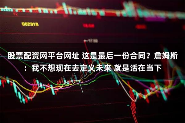 股票配资网平台网址 这是最后一份合同？詹姆斯：我不想现在去定义未来 就是活在当下